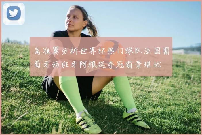 高准翼分析世界杯热门球队法国葡萄牙西班牙阿根廷夺冠前景堪忧