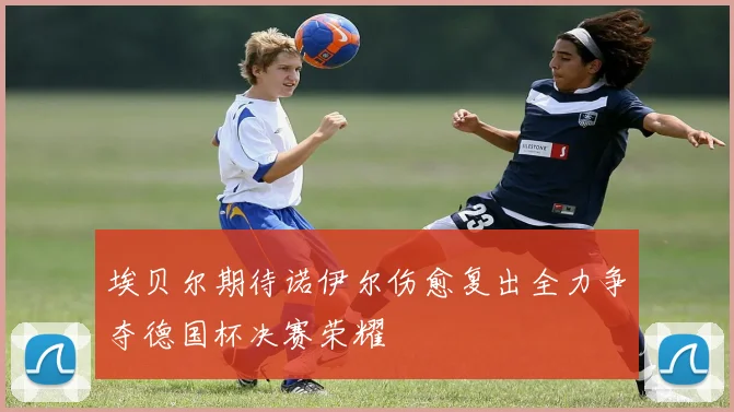 埃贝尔期待诺伊尔伤愈复出全力争夺德国杯决赛荣耀