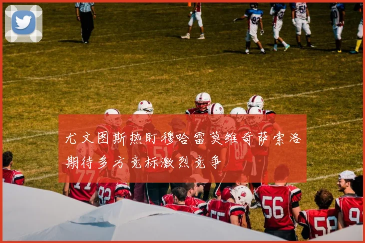 尤文图斯热盯穆哈雷莫维奇萨索洛期待多方竞标激烈竞争