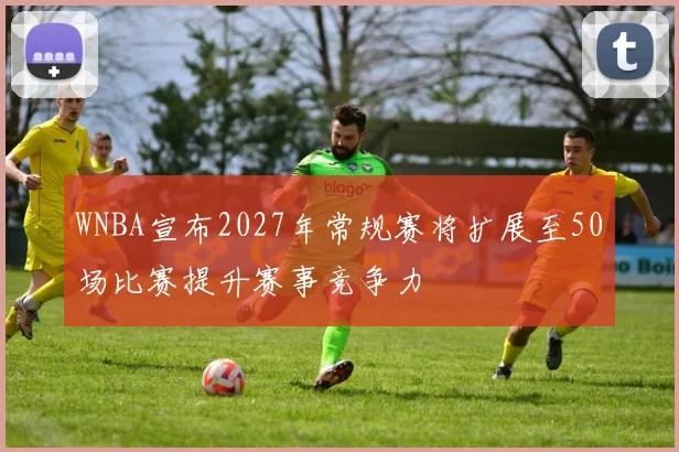WNBA宣布2027年常规赛将扩展至50场比赛提升赛事竞争力