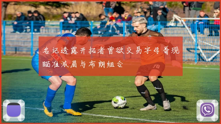 名记透露开拓者曾欲交易字母哥现瞄准浓眉与布朗组合