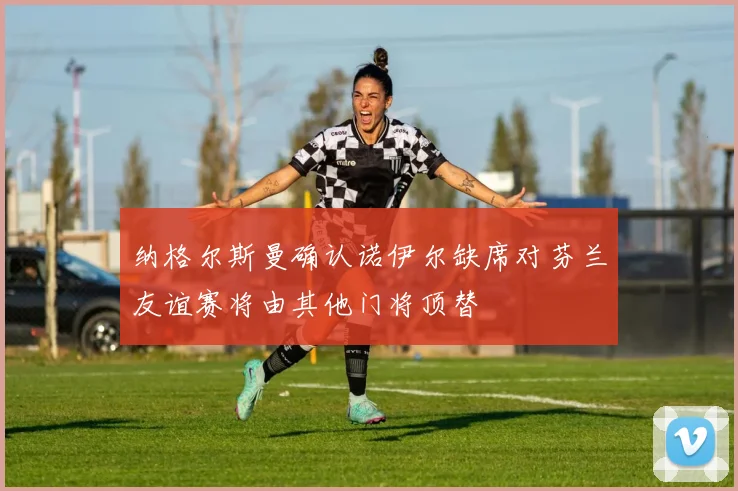 纳格尔斯曼确认诺伊尔缺席对芬兰友谊赛将由其他门将顶替