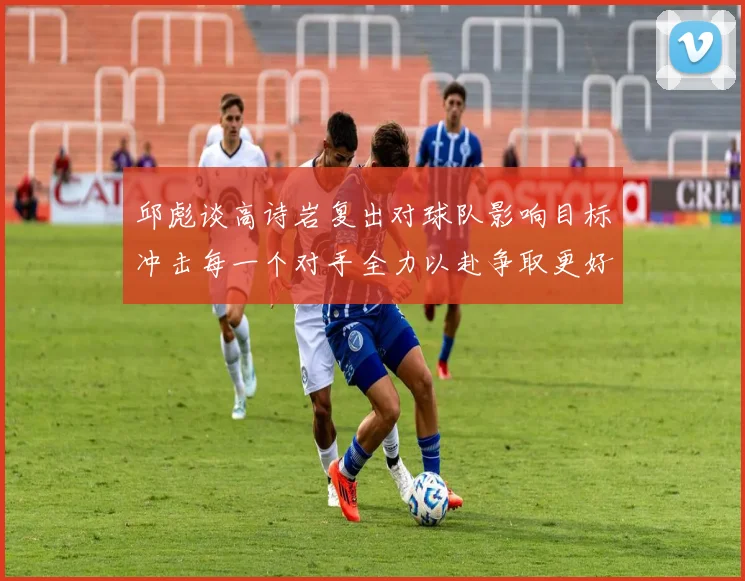 邱彪谈高诗岩复出对球队影响目标冲击每一个对手全力以赴争取更好成绩