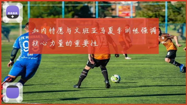 加内特愿与文班亚马夏季训练强调核心力量的重要性