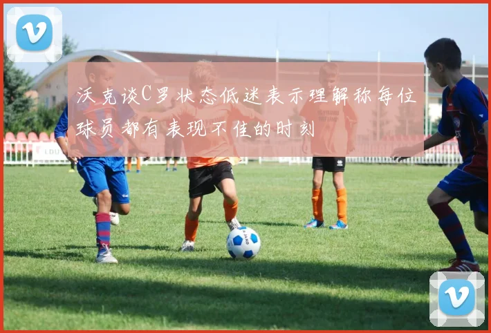沃克谈C罗状态低迷表示理解称每位球员都有表现不佳的时刻