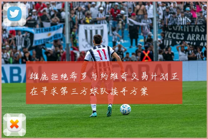 雄鹿拒绝希罗与约维奇交易计划正在寻求第三方球队接手方案