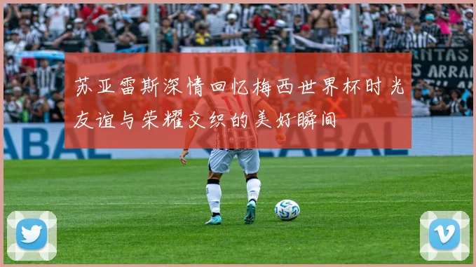 苏亚雷斯深情回忆梅西世界杯时光友谊与荣耀交织的美好瞬间