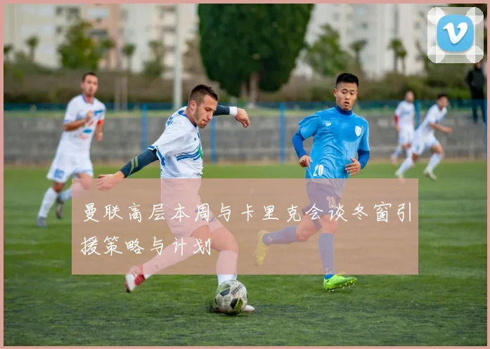 曼联高层本周与卡里克会谈冬窗引援策略与计划