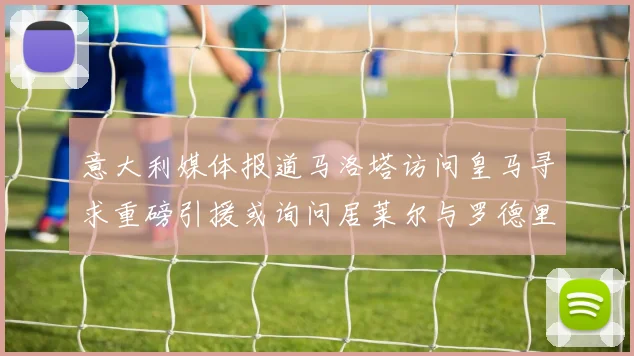 意大利媒体报道马洛塔访问皇马寻求重磅引援或询问居莱尔与罗德里戈