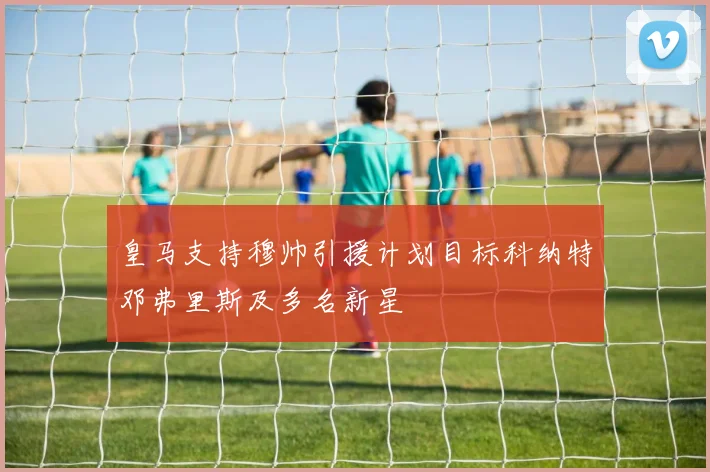 皇马支持穆帅引援计划目标科纳特邓弗里斯及多名新星