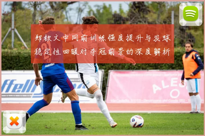 郑钦文中网前训练强度提升与发球稳定性回暖对夺冠前景的深度解析