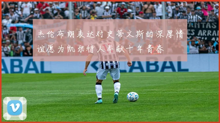 杰伦布朗表达对史蒂文斯的深厚情谊愿为凯尔特人奉献十年青春