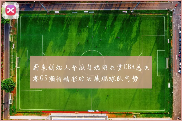蔚来创始人李斌与姚明共赏CBA总决赛G5期待精彩对决展现球队气势