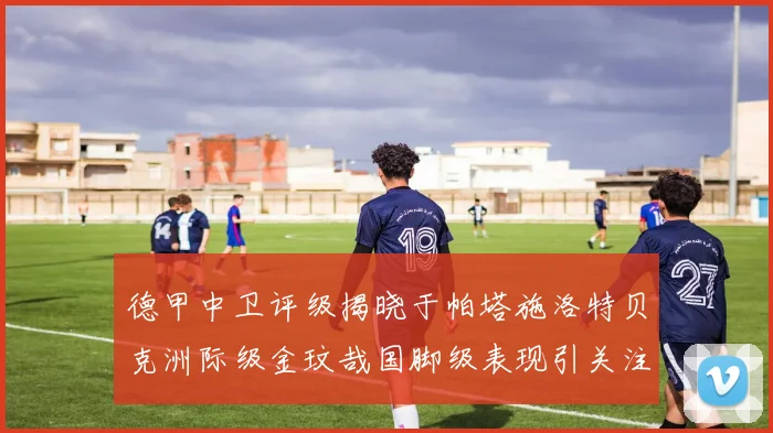 德甲中卫评级揭晓于帕塔施洛特贝克洲际级金玟哉国脚级表现引关注