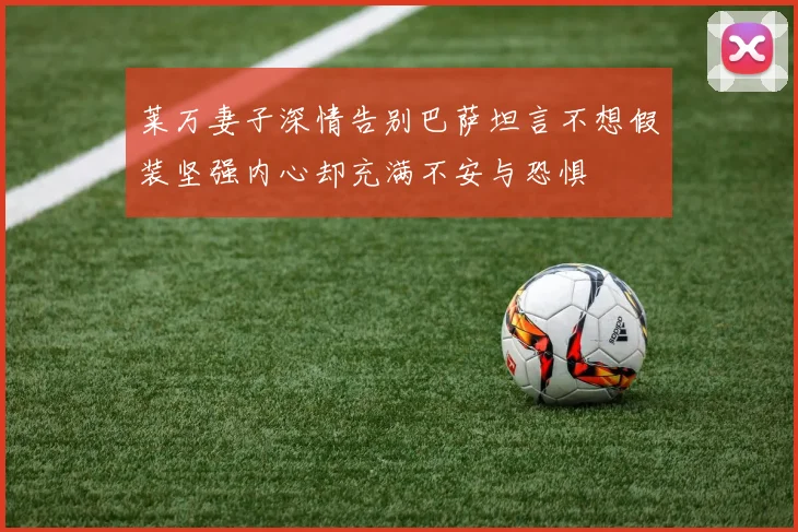 莱万妻子深情告别巴萨坦言不想假装坚强内心却充满不安与恐惧