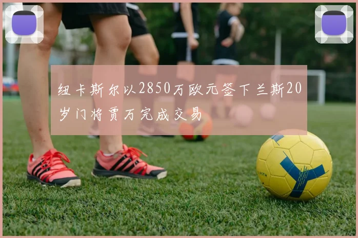 纽卡斯尔以2850万欧元签下兰斯20岁门将贾万完成交易