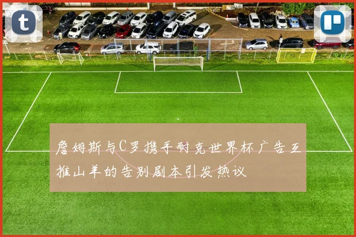 詹姆斯与C罗携手耐克世界杯广告互推山羊的告别剧本引发热议