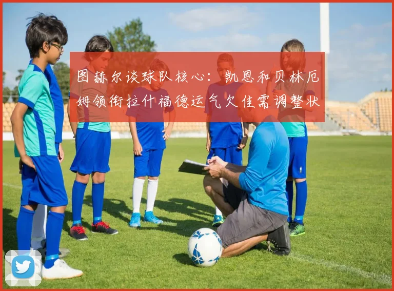 图赫尔谈球队核心：凯恩和贝林厄姆领衔拉什福德运气欠佳需调整状态