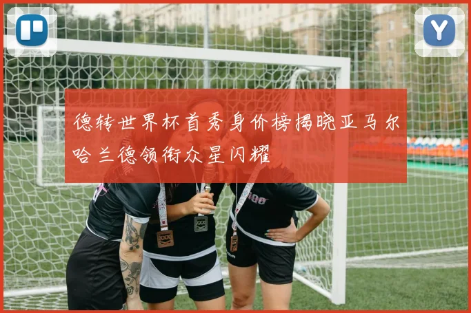 德转世界杯首秀身价榜揭晓亚马尔哈兰德领衔众星闪耀