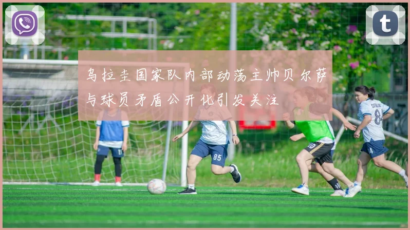 乌拉圭国家队内部动荡主帅贝尔萨与球员矛盾公开化引发关注