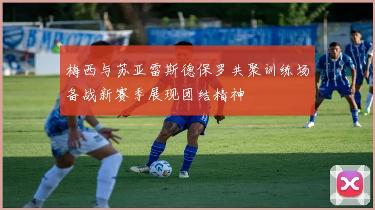 梅西与苏亚雷斯德保罗共聚训练场备战新赛季展现团结精神