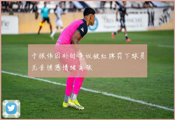 于根伟因补时争议被红牌罚下球员无奈愤懑情绪高涨